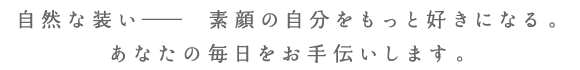 自然な装い、素顔の自分をもっと好きになる。あなたの毎日をお手伝いします。